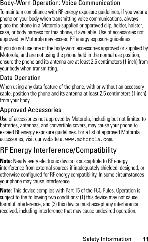 11Safety InformationBody-Worn Operation: Voice CommunicationTo maintain compliance with RF energy exposure guidelines, if you wear a phone on your body when transmitting voice communications, always place the phone in a Motorola-supplied or approved clip, holder, holster, case, or body harness for this phone, if available. Use of accessories not approved by Motorola may exceed RF energy exposure guidelines.If you do not use one of the body-worn accessories approved or supplied by Motorola, and are not using the phone held in the normal use position, ensure the phone and its antenna are at least 2.5 centimeters (1 inch) from your body when transmitting.Data OperationWhen using any data feature of the phone, with or without an accessory cable, position the phone and its antenna at least 2.5 centimeters (1 inch) from your body.Approved AccessoriesUse of accessories not approved by Motorola, including but not limited to batteries, antennas, and convertible covers, may cause your phone to exceed RF energy exposure guidelines. For a list of approved Motorola accessories, visit our website at www.motorola.com.RF Energy Interference/CompatibilityNote: Nearly every electronic device is susceptible to RF energy interference from external sources if inadequately shielded, designed, or otherwise configured for RF energy compatibility. In some circumstances your phone may cause interference.Note: This device complies with Part 15 of the FCC Rules. Operation is subject to the following two conditions: (1) this device may not cause harmful interference, and (2) this device must accept any interference received, including interference that may cause undesired operation.