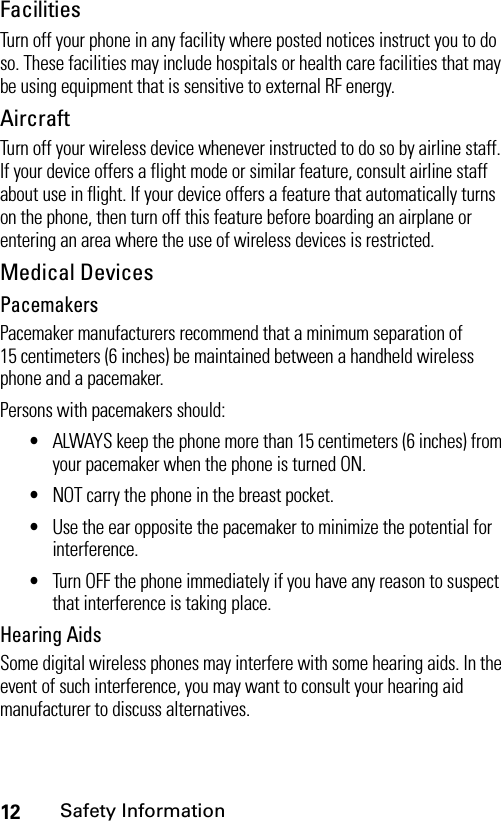 12Safety InformationFacilitiesTurn off your phone in any facility where posted notices instruct you to do so. These facilities may include hospitals or health care facilities that may be using equipment that is sensitive to external RF energy.AircraftTurn off your wireless device whenever instructed to do so by airline staff. If your device offers a flight mode or similar feature, consult airline staff about use in flight. If your device offers a feature that automatically turns on the phone, then turn off this feature before boarding an airplane or entering an area where the use of wireless devices is restricted.Medical DevicesPacemakersPacemaker manufacturers recommend that a minimum separation of 15 centimeters (6 inches) be maintained between a handheld wireless phone and a pacemaker.Persons with pacemakers should:•ALWAYS keep the phone more than 15 centimeters (6 inches) from your pacemaker when the phone is turned ON.•NOT carry the phone in the breast pocket.•Use the ear opposite the pacemaker to minimize the potential for interference.•Turn OFF the phone immediately if you have any reason to suspect that interference is taking place.Hearing AidsSome digital wireless phones may interfere with some hearing aids. In the event of such interference, you may want to consult your hearing aid manufacturer to discuss alternatives.