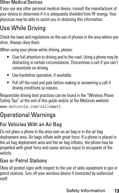 13Safety InformationOther Medical DevicesIf you use any other personal medical device, consult the manufacturer of your device to determine if it is adequately shielded from RF energy. Your physician may be able to assist you in obtaining this information.Use While DrivingCheck the laws and regulations on the use of phones in the area where you drive. Always obey them.When using your phone while driving, please:•Give full attention to driving and to the road. Using a phone may be distracting in certain circumstances. Discontinue a call if you can’t concentrate on driving.•Use handsfree operation, if available.•Pull off the road and park before making or answering a call if driving conditions so require.Responsible driving best practices can be found in the “Wireless Phone Safety Tips” at the end of this guide and/or at the Motorola website: www.motorola.com/callsmart.Operational WarningsFor Vehicles With an Air BagDo not place a phone in the area over an air bag or in the air bag deployment area. Air bags inflate with great force. If a phone is placed in the air bag deployment area and the air bag inflates, the phone may be propelled with great force and cause serious injury to occupants of the vehicle.Gas or Petrol StationsObey all posted signs with respect to the use of radio equipment in gas or petrol stations. Turn off your wireless device if instructed by authorized staff.