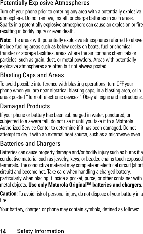 14Safety InformationPotentially Explosive AtmospheresTurn off your phone prior to entering any area with a potentially explosive atmosphere. Do not remove, install, or charge batteries in such areas. Sparks in a potentially explosive atmosphere can cause an explosion or fire resulting in bodily injury or even death.Note: The areas with potentially explosive atmospheres referred to above include fueling areas such as below decks on boats, fuel or chemical transfer or storage facilities, areas where the air contains chemicals or particles, such as grain, dust, or metal powders. Areas with potentially explosive atmospheres are often but not always posted.Blasting Caps and AreasTo avoid possible interference with blasting operations, turn OFF your phone when you are near electrical blasting caps, in a blasting area, or in areas posted “Turn off electronic devices.” Obey all signs and instructions.Damaged ProductsIf your phone or battery has been submerged in water, punctured, or subjected to a severe fall, do not use it until you take it to a Motorola Authorized Service Center to determine if it has been damaged. Do not attempt to dry it with an external heat source, such as a microwave oven.Batteries and ChargersBatteries can cause property damage and/or bodily injury such as burns if a conductive material such as jewelry, keys, or beaded chains touch exposed terminals. The conductive material may complete an electrical circuit (short circuit) and become hot. Take care when handling a charged battery, particularly when placing it inside a pocket, purse, or other container with metal objects. Use only Motorola Original™ batteries and chargers.Caution: To avoid risk of personal injury, do not dispose of your battery in a fire.Your battery, charger, or phone may contain symbols, defined as follows: