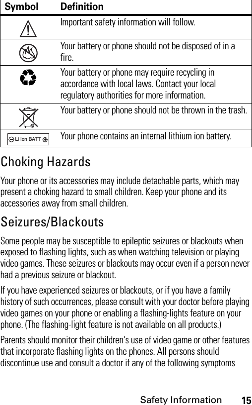 15Safety InformationChoking HazardsYour phone or its accessories may include detachable parts, which may present a choking hazard to small children. Keep your phone and its accessories away from small children.Seizures/BlackoutsSome people may be susceptible to epileptic seizures or blackouts when exposed to flashing lights, such as when watching television or playing video games. These seizures or blackouts may occur even if a person never had a previous seizure or blackout.If you have experienced seizures or blackouts, or if you have a family history of such occurrences, please consult with your doctor before playing video games on your phone or enabling a flashing-lights feature on your phone. (The flashing-light feature is not available on all products.)Parents should monitor their children&apos;s use of video game or other features that incorporate flashing lights on the phones. All persons should discontinue use and consult a doctor if any of the following symptoms Symbol DefinitionImportant safety information will follow.Your battery or phone should not be disposed of in a fire.Your battery or phone may require recycling in accordance with local laws. Contact your local regulatory authorities for more information.Your battery or phone should not be thrown in the trash.Your phone contains an internal lithium ion battery.032374o032376o032375o032377o032378oLi Ion BATT