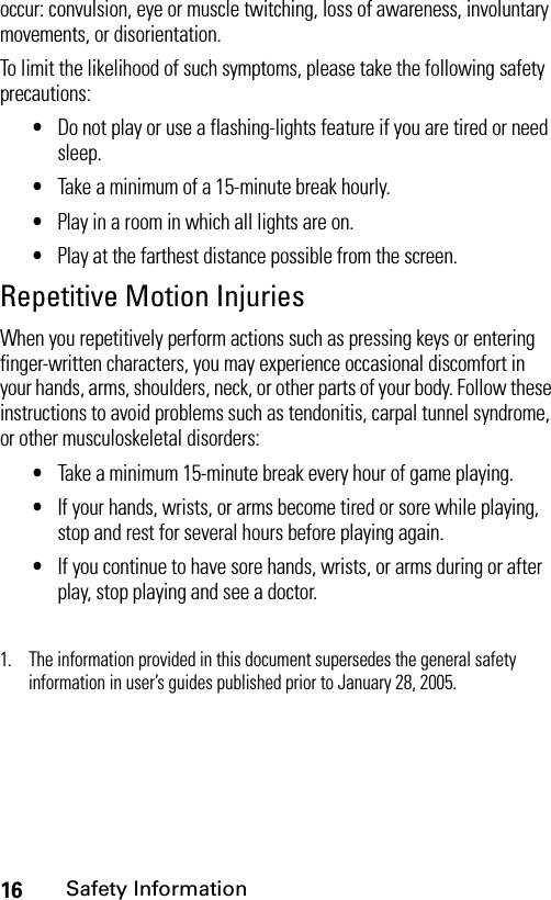 16Safety Informationoccur: convulsion, eye or muscle twitching, loss of awareness, involuntary movements, or disorientation.To limit the likelihood of such symptoms, please take the following safety precautions:•Do not play or use a flashing-lights feature if you are tired or need sleep.•Take a minimum of a 15-minute break hourly.•Play in a room in which all lights are on.•Play at the farthest distance possible from the screen.Repetitive Motion InjuriesWhen you repetitively perform actions such as pressing keys or entering finger-written characters, you may experience occasional discomfort in your hands, arms, shoulders, neck, or other parts of your body. Follow these instructions to avoid problems such as tendonitis, carpal tunnel syndrome, or other musculoskeletal disorders:•Take a minimum 15-minute break every hour of game playing.•If your hands, wrists, or arms become tired or sore while playing, stop and rest for several hours before playing again.•If you continue to have sore hands, wrists, or arms during or after play, stop playing and see a doctor.1. The information provided in this document supersedes the general safety information in user’s guides published prior to January 28, 2005.