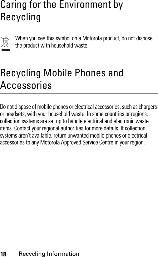 18Recycling Information Recycling InformationCaring for the Environment by RecyclingWhen you see this symbol on a Motorola product, do not dispose the product with household waste.Recycling Mobile Phones and AccessoriesDo not dispose of mobile phones or electrical accessories, such as chargers or headsets, with your household waste. In some countries or regions, collection systems are set up to handle electrical and electronic waste items. Contact your regional authorities for more details. If collection systems aren’t available, return unwanted mobile phones or electrical accessories to any Motorola Approved Service Centre in your region.