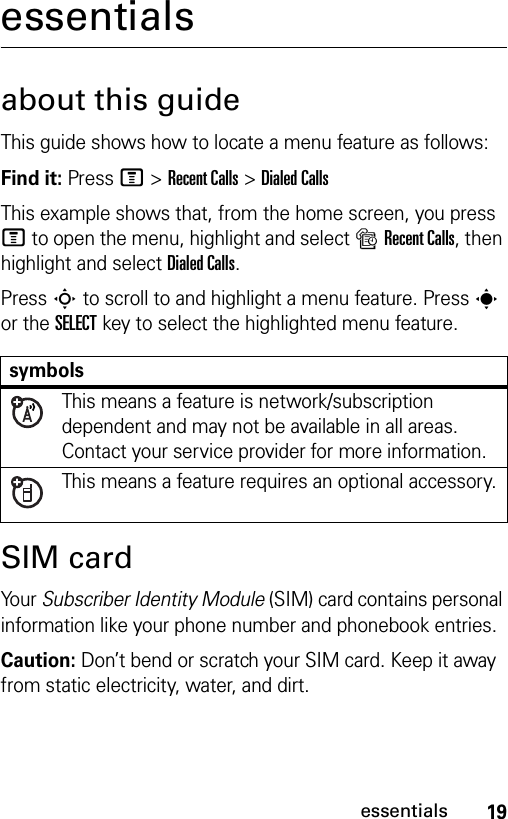 19essentialsessentialsabout this guideThis guide shows how to locate a menu feature as follows:Find it: Press M &gt;Recent Calls &gt;Dialed CallsThis example shows that, from the home screen, you press M to open the menu, highlight and select sRecent Calls, then highlight and select Dialed Calls.Press S to scroll to and highlight a menu feature. Presss or the SELECT key to select the highlighted menu feature.SIM cardYo ur  Subscriber Identity Module (SIM) card contains personal information like your phone number and phonebook entries.Caution: Don’t bend or scratch your SIM card. Keep it away from static electricity, water, and dirt.symbolsThis means a feature is network/subscription dependent and may not be available in all areas. Contact your service provider for more information.This means a feature requires an optional accessory.