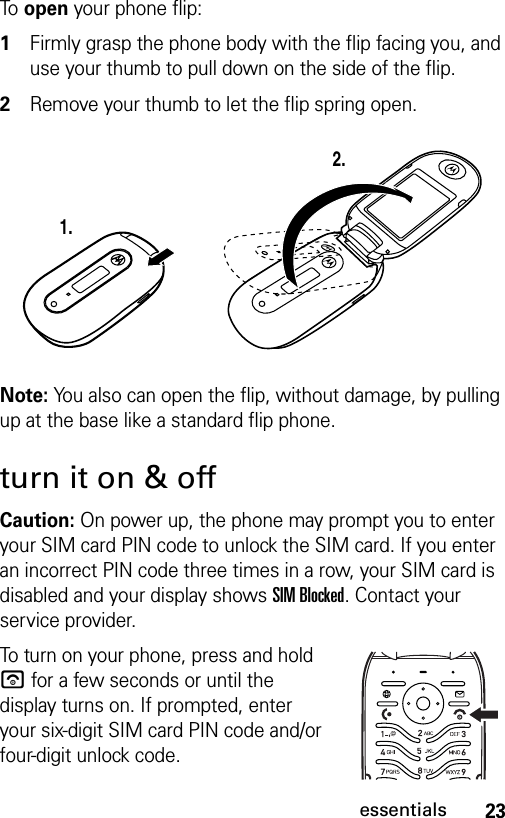 23essentialsTo  open your phone flip: 1Firmly grasp the phone body with the flip facing you, and use your thumb to pull down on the side of the flip.2Remove your thumb to let the flip spring open.Note: You also can open the flip, without damage, by pulling up at the base like a standard flip phone.turn it on &amp; offCaution: On power up, the phone may prompt you to enter your SIM card PIN code to unlock the SIM card. If you enter an incorrect PIN code three times in a row, your SIM card is disabled and your display shows SIM Blocked. Contact your service provider.To turn on your phone, press and hold u for a few seconds or until the display turns on. If prompted, enter your six-digit SIM card PIN code and/or four-digit unlock code.1.2.