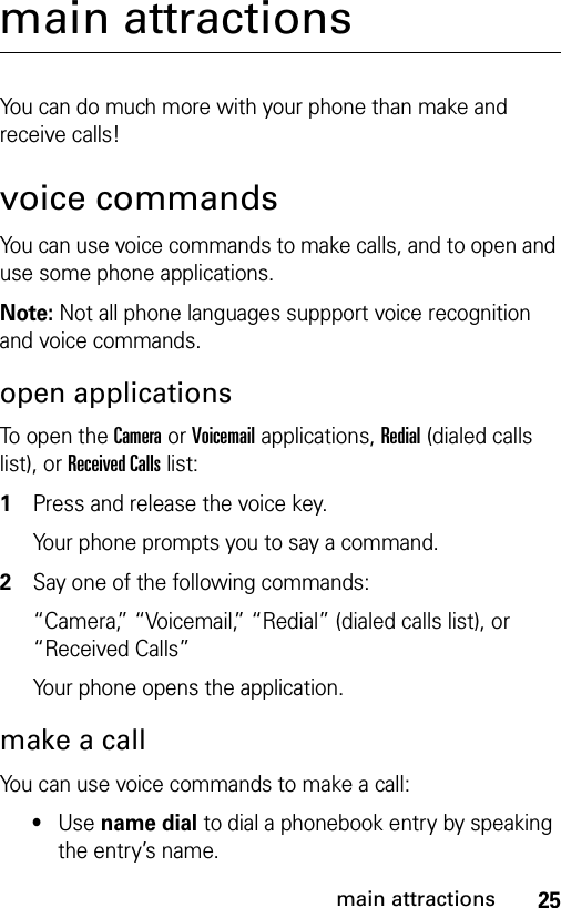 25main attractionsmain attractionsYou can do much more with your phone than make and receive calls!voice commandsYou can use voice commands to make calls, and to open and use some phone applications.Note: Not all phone languages suppport voice recognition and voice commands.open applicationsTo open the Camera or Voicemail applications, Redial (dialed calls list), or Received Calls list: 1Press and release the voice key.Your phone prompts you to say a command.2Say one of the following commands:“Camera,” “Voicemail,” “Redial” (dialed calls list), or “Received Calls”Your phone opens the application.make a callYou can use voice commands to make a call:•Use name dial to dial a phonebook entry by speaking the entry’s name.