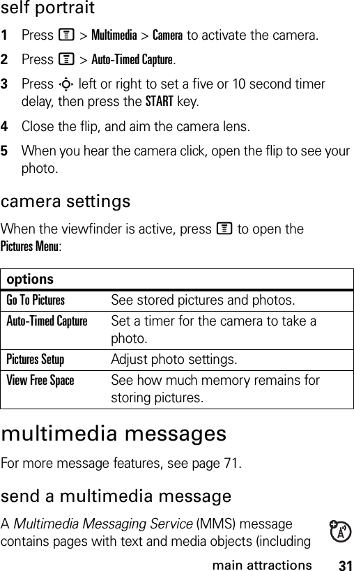 31main attractionsself portrait 1Press M &gt;Multimedia &gt;Camera to activate the camera.2Press M&gt;Auto-Timed Capture.3Press S left or right to set a five or 10 second timer delay, then press the STARTkey.4Close the flip, and aim the camera lens.5When you hear the camera click, open the flip to see your photo.camera settingsWhen the viewfinder is active, pressM to open the Pictures Menu:multimedia messagesFor more message features, see page 71.send a multimedia messageA Multimedia Messaging Service (MMS) message contains pages with text and media objects (including optionsGo To PicturesSee stored pictures and photos.Auto-Timed CaptureSet a timer for the camera to take a photo.Pictures SetupAdjust photo settings.View Free SpaceSee how much memory remains for storing pictures.