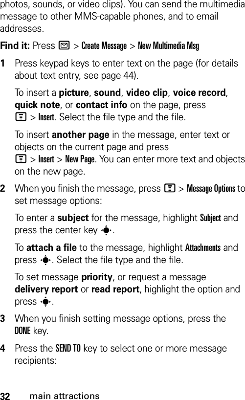 32main attractionsphotos, sounds, or video clips). You can send the multimedia message to other MMS-capable phones, and to email addresses.Find it: Press R &gt;Create Message &gt;New Multimedia Msg 1Press keypad keys to enter text on the page (for details about text entry, see page 44).To insert a picture, sound, video clip, voice record, quick note, or contact info on the page, press M&gt;Insert. Select the file type and the file.To insert another page in the message, enter text or objects on the current page and press M&gt;Insert&gt;New Page. You can enter more text and objects on the new page.2When you finish the message, pressM &gt;Message Options to set message options:To enter a subject for the message, highlight Subject and press the center key s.To attach a file to the message, highlight Attachments and press s. Select the file type and the file.To set message priority, or request a message delivery report or read report, highlight the option and press s.3When you finish setting message options, press the DONEkey.4Press the SEND TOkey to select one or more message recipients: