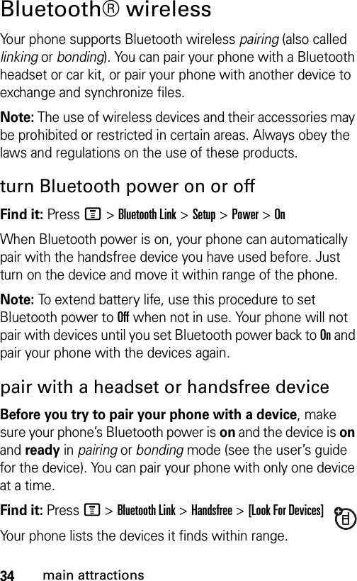 34main attractionsBluetooth® wirelessYour phone supports Bluetooth wireless pairing (also called linking or bonding). You can pair your phone with a Bluetooth headset or car kit, or pair your phone with another device to exchange and synchronize files.Note: The use of wireless devices and their accessories may be prohibited or restricted in certain areas. Always obey the laws and regulations on the use of these products.turn Bluetooth power on or offFind it: Press M &gt;Bluetooth Link &gt;Setup &gt;Power &gt;OnWhen Bluetooth power is on, your phone can automatically pair with the handsfree device you have used before. Just turn on the device and move it within range of the phone.Note: To extend battery life, use this procedure to set Bluetooth power to Off when not in use. Your phone will not pair with devices until you set Bluetooth power back to On and pair your phone with the devices again.pair with a headset or handsfree deviceBefore you try to pair your phone with a device, make sure your phone’s Bluetooth power is on and the device is on and ready in pairing or bonding mode (see the user’s guide for the device). You can pair your phone with only one device at a time.Find it: Press M &gt;Bluetooth Link &gt;Handsfree &gt;[Look For Devices]Your phone lists the devices it finds within range. 