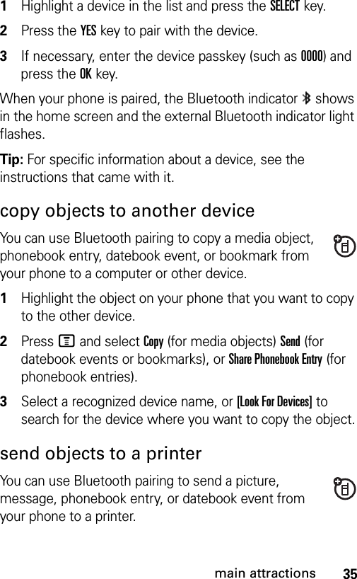 35main attractions1Highlight a device in the list and press the SELECTkey.2Press the YES key to pair with the device.3If necessary, enter the device passkey (such as 0000) and press the OK key.When your phone is paired, the Bluetooth indicator à shows in the home screen and the external Bluetooth indicator light flashes.Tip: For specific information about a device, see the instructions that came with it.copy objects to another deviceYou can use Bluetooth pairing to copy a media object, phonebook entry, datebook event, or bookmark from your phone to a computer or other device. 1Highlight the object on your phone that you want to copy to the other device.2Press M and select Copy (for media objects) Send (for datebook events or bookmarks), or Share Phonebook Entry (for phonebook entries).3Select a recognized device name, or [Look For Devices] to search for the device where you want to copy the object.send objects to a printerYou can use Bluetooth pairing to send a picture, message, phonebook entry, or datebook event from your phone to a printer.