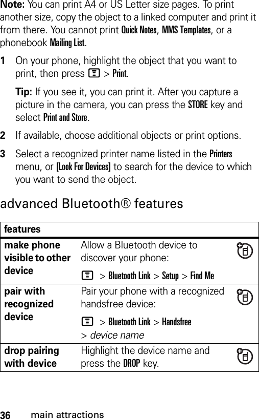 36main attractionsNote: You can print A4 or US Letter size pages. To print another size, copy the object to a linked computer and print it from there. You cannot print Quick Notes, MMS Templates, or a phonebook Mailing List. 1On your phone, highlight the object that you want to print, then press M&gt;Print.Tip: If you see it, you can print it. After you capture a picture in the camera, you can press the STORE key and select Print and Store.2If available, choose additional objects or print options.3Select a recognized printer name listed in the Printers menu, or [Look For Devices] to search for the device to which you want to send the object.advanced Bluetooth® featuresfeaturesmake phone visible to other deviceAllow a Bluetooth device to discover your phone:M &gt;Bluetooth Link &gt;Setup &gt;Find Mepair with recognized devicePair your phone with a recognized handsfree device:M &gt;Bluetooth Link &gt;Handsfree &gt;device namedrop pairing with deviceHighlight the device name and press the DROPkey.