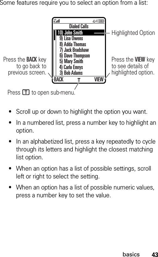 43basicsSome features require you to select an option from a list:•Scroll up or down to highlight the option you want.•In a numbered list, press a number key to highlight an option.•In an alphabetized list, press a key repeatedly to cycle through its letters and highlight the closest matching list option.•When an option has a list of possible settings, scroll left or right to select the setting.•When an option has a list of possible numeric values, press a number key to set the value.Dialed CallsBACK VIEWPress M to open sub-menu.Press the VIEW key to see details of highlighted option.Press the BACK key to go back to previous screen.Highlighted Option10) John Smith9) Lisa Owens8) Adda Thomas7) Jack Bradshaw6) Dave Thompson5) Mary Smith4) Carlo Emrys3) Bob Adams