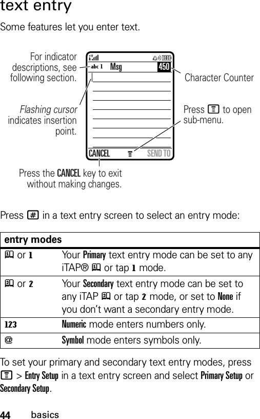 44basicstext entrySome features let you enter text.Press # in a text entry screen to select an entry mode:To set your primary and secondary text entry modes, press M&gt;Entry Setup in a text entry screen and select Primary Setup or Secondary Setup.entry modesj or gYo ur  Primary text entry mode can be set to any iTAP® j or tap g mode.p or mYo ur  Secondary text entry mode can be set to any iTAP p or tap m mode, or set to None if you don’t want a secondary entry mode.WNumeric mode enters numbers only.[Symbol mode enters symbols only.Msg 450CANCEL SEND TOPress the CANCEL key to exit without making changes.For indicator descriptions, see following section.Flashing cursor indicates insertion point.Press M to open sub-menu.Character Counter