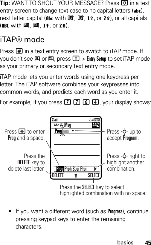 45basicsTip: WANT TO SHOUT YOUR MESSAGE? Press 0 in a text entry screen to change text case to no capital letters (U), next letter capital (V with k, n, h, or q), or all capitals (T with i, o, f, or l).iTAP® modePress # in a text entry screen to switch to iTAP mode. If you don’t see j or p, press M&gt;Entry Setup to set iTAP mode as your primary or secondary text entry mode.iTAP mode lets you enter words using one keypress per letter. The iTAP software combines your keypresses into common words, and predicts each word as you enter it.For example, if you press 7764, your display shows:•If you want a different word (such as Progress), continue pressing keypad keys to enter the remaining characters.DELETE SELECTPress the SELECT key to selecthighlighted combination with no space.Press theDELETE key to delete last letter.Press * to enter Prog and a space.Press S up to accept Program.Press S right to highlight another combination.Prog ram    Prog Proh Spoi ProiMsg 442