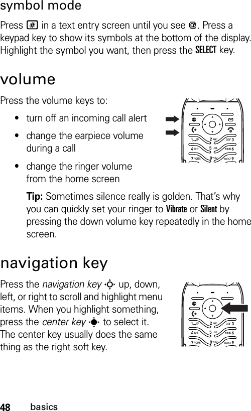 48basicssymbol modePress # in a text entry screen until you see [. Press a keypad key to show its symbols at the bottom of the display. Highlight the symbol you want, then press the SELECTkey.volumePress the volume keys to:•turn off an incoming call alert•change the earpiece volume during a call•change the ringer volume from the home screenTip: Sometimes silence really is golden. That’s why you can quickly set your ringer to Vibrate or Silent by pressing the down volume key repeatedly in the home screen.navigation keyPress the navigation keyS up, down, left, or right to scroll and highlight menu items. When you highlight something, press the center keys to select it. The center key usually does the same thing as the right soft key.