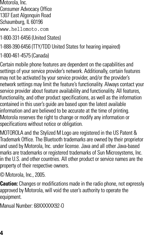 4 Motorola, Inc.Consumer Advocacy Office1307 East Algonquin RoadSchaumburg, IL 60196www.hellomoto.com1-800-331-6456 (United States)1-888-390-6456 (TTY/TDD United States for hearing impaired)1-800-461-4575 (Canada)Certain mobile phone features are dependent on the capabilities and settings of your service provider’s network. Additionally, certain features may not be activated by your service provider, and/or the provider’s network settings may limit the feature’s functionality. Always contact your service provider about feature availability and functionality. All features, functionality, and other product specifications, as well as the information contained in this user’s guide are based upon the latest available information and are believed to be accurate at the time of printing. Motorola reserves the right to change or modify any information or specifications without notice or obligation.MOTOROLA and the Stylized M Logo are registered in the US Patent &amp; Trademark Office. The Bluetooth trademarks are owned by their proprietor and used by Motorola, Inc. under license. Java and all other Java-based marks are trademarks or registered trademarks of Sun Microsystems, Inc. in the U.S. and other countries. All other product or service names are the property of their respective owners.© Motorola, Inc., 2005.Caution: Changes or modifications made in the radio phone, not expressly approved by Motorola, will void the user’s authority to operate the equipment.Manual Number: 68XXXXXX92-O