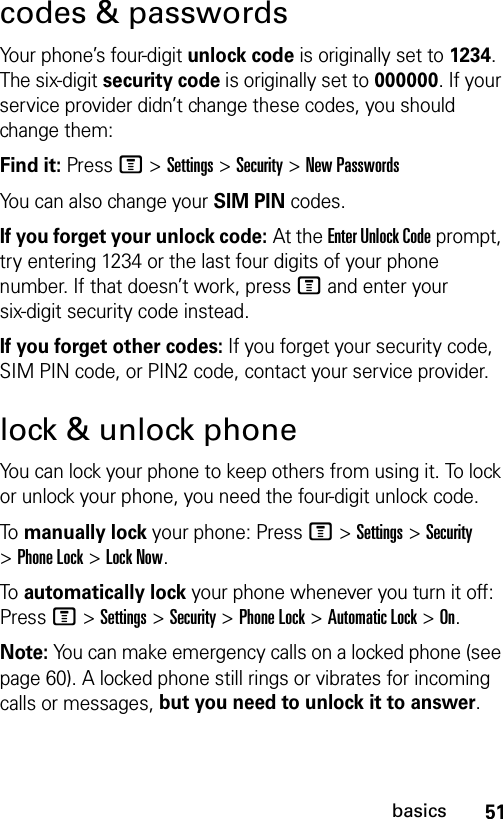 51basicscodes &amp; passwordsYour phone’s four-digit unlock code is originally set to 1234. The six-digit security code is originally set to 000000. If your service provider didn’t change these codes, you should change them:Find it: Press M &gt;Settings &gt;Security &gt;New PasswordsYou can also change your SIM PIN codes.If you forget your unlock code:At the Enter Unlock Code prompt, try entering 1234 or the last four digits of your phone number. If that doesn’t work, pressM and enter your six-digit security code instead.If you forget other codes: If you forget your security code, SIM PIN code, or PIN2 code, contact your service provider.lock &amp; unlock phoneYou can lock your phone to keep others from using it. To lock or unlock your phone, you need the four-digit unlock code.To  manually lock your phone: PressM &gt;Settings &gt;Security &gt;Phone Lock &gt;Lock Now.To  automatically lock your phone whenever you turn it off: PressM &gt;Settings &gt;Security &gt;Phone Lock &gt;Automatic Lock &gt;On.Note: You can make emergency calls on a locked phone (see page 60). A locked phone still rings or vibrates for incoming calls or messages, but you need to unlock it to answer.