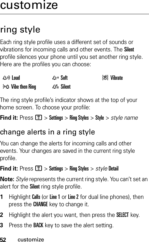 52customizecustomizering styleEach ring style profile uses a different set of sounds or vibrations for incoming calls and other events. The Silent profile silences your phone until you set another ring style. Here are the profiles you can choose:The ring style profile’s indicator shows at the top of your home screen. To choose your profile:Find it: Press M &gt;Settings &gt;Ring Styles &gt;Style &gt; style namechange alerts in a ring styleYou can change the alerts for incoming calls and other events. Your changes are saved in the current ring style profile.Find it: Press M &gt;Settings &gt;Ring Styles &gt; styleDetailNote: Style represents the current ring style. You can’t set an alert for the Silent ring style profile. 1Highlight Calls (or Line 1 or Line 2 for dual line phones), then press the CHANGEkey to change it.2Highlight the alert you want, then press the SELECTkey.3Press the BACKkey to save the alert setting.yLoud zSoft |Vibrate}Vibe then Ring {Silent