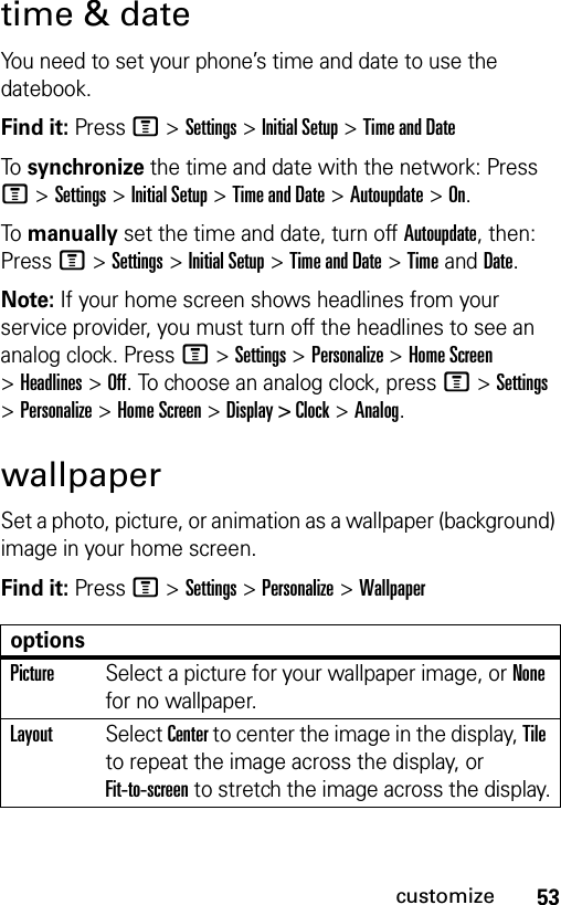 53customizetime &amp; dateYou need to set your phone’s time and date to use the datebook.Find it: Press M &gt;Settings &gt;Initial Setup &gt;Time and DateTo  synchronize the time and date with the network: Press M &gt;Settings &gt;Initial Setup &gt;Time and Date &gt;Autoupdate &gt;On.To  manually set the time and date, turn off Autoupdate, then: Press M &gt;Settings &gt;Initial Setup &gt;Time and Date &gt;TimeandDate.Note: If your home screen shows headlines from your service provider, you must turn off the headlines to see an analog clock. PressM &gt;Settings &gt;Personalize &gt;Home Screen &gt;Headlines &gt;Off. To choose an analog clock, pressM &gt;Settings &gt;Personalize &gt;Home Screen &gt;Display &gt; Clock &gt;Analog.wallpaperSet a photo, picture, or animation as a wallpaper (background) image in your home screen.Find it: Press M &gt;Settings &gt;Personalize &gt;WallpaperoptionsPictureSelect a picture for your wallpaper image, or None for no wallpaper.LayoutSelect Center to center the image in the display, Tile to repeat the image across the display, or Fit-to-screen to stretch the image across the display.