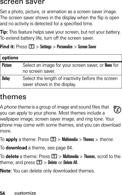 54customizescreen saverSet a photo, picture, or animation as a screen saver image. The screen saver shows in the display when the flip is open and no activity is detected for a specified time.Tip: This feature helps save your screen, but not your battery. To extend battery life, turn off the screen saver.Find it: Press M &gt;Settings &gt;Personalize &gt;Screen SaverthemesA phone theme is a group of image and sound files that you can apply to your phone. Most themes include a wallpaper image, screen saver image, and ring tone. Your phone may come with some themes, and you can download more.To apply a theme: Press M &gt;Multimedia &gt;Themes &gt; theme.To download a theme, see page 84.To delete a theme: Press M &gt;Multimedia &gt;Themes, scroll to the theme, and pressM&gt;DeleteorDelete All.Note: You can delete only downloaded themes.optionsPictureSelect an image for your screen saver, or None for no screen saver.DelaySelect the length of inactivity before the screen saver shows in the display.