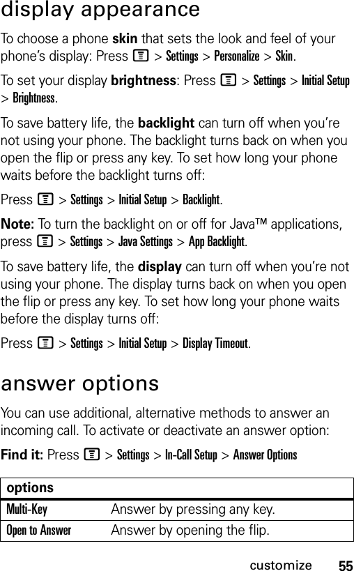 55customizedisplay appearanceTo choose a phone skin that sets the look and feel of your phone’s display: PressM &gt;Settings &gt;Personalize &gt;Skin.To set your display brightness: PressM &gt;Settings &gt;Initial Setup &gt;Brightness.To save battery life, the backlight can turn off when you’re not using your phone. The backlight turns back on when you open the flip or press any key. To set how long your phone waits before the backlight turns off:PressM &gt;Settings &gt;Initial Setup &gt;Backlight.Note: To turn the backlight on or off for Java™ applications, pressM &gt;Settings &gt;Java Settings &gt;App Backlight.To save battery life, the display can turn off when you’re not using your phone. The display turns back on when you open the flip or press any key. To set how long your phone waits before the display turns off:PressM &gt;Settings &gt;Initial Setup &gt;Display Timeout.answer optionsYou can use additional, alternative methods to answer an incoming call. To activate or deactivate an answer option:Find it: PressM &gt;Settings &gt;In-Call Setup &gt;Answer OptionsoptionsMulti-KeyAnswer by pressing any key.Open to AnswerAnswer by opening the flip.