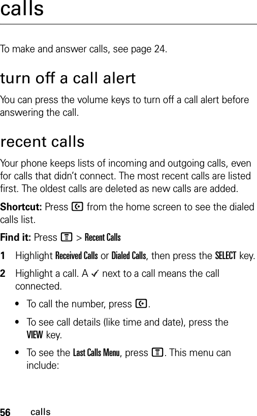 56callscallsTo make and answer calls, see page 24.turn off a call alertYou can press the volume keys to turn off a call alert before answering the call.recent callsYour phone keeps lists of incoming and outgoing calls, even for calls that didn’t connect. The most recent calls are listed first. The oldest calls are deleted as new calls are added.Shortcut: Press U from the home screen to see the dialed calls list.Find it: Press M &gt;Recent Calls 1Highlight Received Calls or Dialed Calls, then press the SELECTkey.2Highlight a call. A Á next to a call means the call connected.•To call the number, press U.•To see call details (like time and date), press the VIEWkey.•To see the Last Calls Menu, press M. This menu can include: