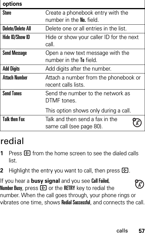 57callsredial 1Press U from the home screen to see the dialed calls list.2Highlight the entry you want to call, then press U.If you hear a busy signal and you see Call Failed, Number Busy, press U or the RETRYkey to redial the number. When the call goes through, your phone rings or vibrates one time, shows Redial Successful, and connects the call.optionsStoreCreate a phonebook entry with the number in the No. field.Delete/Delete AllDelete one or all entries in the list.Hide ID/Show IDHide or show your caller ID for the next call.Send MessageOpen a new text message with the number in the To field.Add DigitsAdd digits after the number.Attach NumberAttach a number from the phonebook or recent calls lists.Send TonesSend the number to the network as DTMF tones.This option shows only during a call.Talk then FaxTalk and then send a fax in the same call (see page 80). 