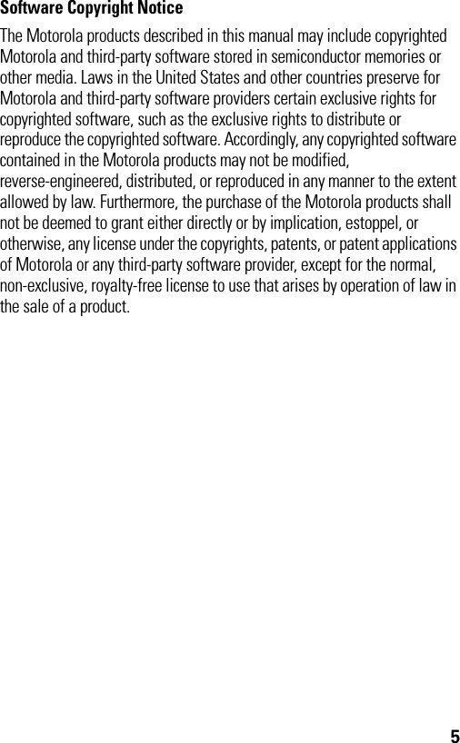 5Software Copyright Notice The Motorola products described in this manual may include copyrighted Motorola and third-party software stored in semiconductor memories or other media. Laws in the United States and other countries preserve for Motorola and third-party software providers certain exclusive rights for copyrighted software, such as the exclusive rights to distribute or reproduce the copyrighted software. Accordingly, any copyrighted software contained in the Motorola products may not be modified, reverse-engineered, distributed, or reproduced in any manner to the extent allowed by law. Furthermore, the purchase of the Motorola products shall not be deemed to grant either directly or by implication, estoppel, or otherwise, any license under the copyrights, patents, or patent applications of Motorola or any third-party software provider, except for the normal, non-exclusive, royalty-free license to use that arises by operation of law in the sale of a product.