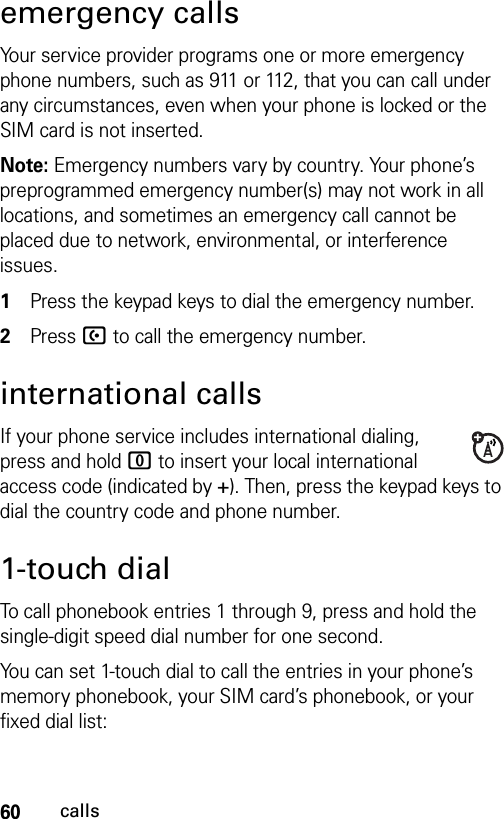 60callsemergency callsYour service provider programs one or more emergency phone numbers, such as 911 or 112, that you can call under any circumstances, even when your phone is locked or the SIM card is not inserted.Note: Emergency numbers vary by country. Your phone’s preprogrammed emergency number(s) may not work in all locations, and sometimes an emergency call cannot be placed due to network, environmental, or interference issues. 1Press the keypad keys to dial the emergency number.2Press U to call the emergency number.international callsIf your phone service includes international dialing, press and hold 0 to insert your local international access code (indicated by +). Then, press the keypad keys to dial the country code and phone number.1-touch dialTo call phonebook entries 1 through 9, press and hold the single-digit speed dial number for one second.You can set 1-touch dial to call the entries in your phone’s memory phonebook, your SIM card’s phonebook, or your fixed dial list: