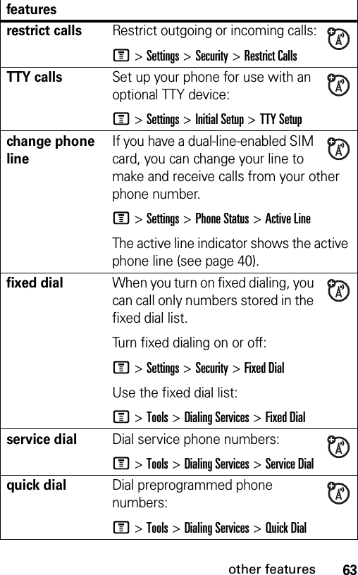 63other featuresrestrict callsRestrict outgoing or incoming calls:M &gt;Settings &gt;Security &gt;Restrict CallsTTY callsSet up your phone for use with an optional TTY device:M &gt;Settings &gt;Initial Setup &gt;TTY Setupchange phone lineIf you have a dual-line-enabled SIM card, you can change your line to make and receive calls from your other phone number.M &gt;Settings &gt;Phone Status &gt;Active LineThe active line indicator shows the active phone line (see page 40).fixed dialWhen you turn on fixed dialing, you can call only numbers stored in the fixed dial list.Turn fixed dialing on or off:M &gt;Settings &gt;Security &gt;Fixed DialUse the fixed dial list:M &gt;Tools &gt;Dialing Services &gt;Fixed Dialservice dialDial service phone numbers:M &gt;Tools &gt;Dialing Services &gt;Service Dialquick dialDial preprogrammed phone numbers:M &gt;Tools &gt;Dialing Services &gt;Quick Dialfeatures