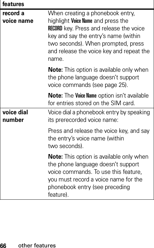 66other featuresrecord a voice nameWhen creating a phonebook entry, highlight Voice Name and press the RECORDkey. Press and release the voice key and say the entry’s name (within two seconds). When prompted, press and release the voice key and repeat the name.Note: This option is available only when the phone language doesn’t support voice commands (see page 25).Note: The Voice Name option isn’t available for entries stored on the SIM card.voice dial numberVoice dial a phonebook entry by speaking its prerecorded voice name:Press and release the voice key, and say the entry’s voice name (within two seconds).Note: This option is available only when the phone language doesn’t support voice commands. To use this feature, you must record a voice name for the phonebook entry (see preceding feature).features