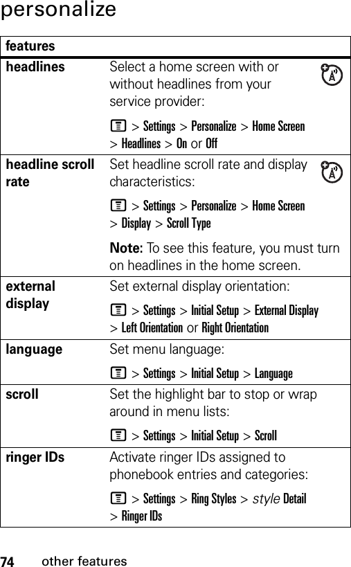 74other featurespersonalizefeaturesheadlinesSelect a home screen with or without headlines from your service provider:M &gt;Settings &gt;Personalize &gt;Home Screen &gt;Headlines &gt;OnorOffheadline scroll rateSet headline scroll rate and display characteristics:M &gt;Settings &gt;Personalize &gt;Home Screen &gt;Display &gt;Scroll TypeNote: To see this feature, you must turn on headlines in the home screen.external displaySet external display orientation:M &gt;Settings &gt;Initial Setup &gt;External Display &gt;Left Orientation or Right OrientationlanguageSet menu language:M &gt;Settings &gt;Initial Setup &gt;LanguagescrollSet the highlight bar to stop or wrap around in menu lists:M &gt;Settings &gt;Initial Setup &gt;Scrollringer IDs Activate ringer IDs assigned to phonebook entries and categories:M &gt;Settings &gt;Ring Styles &gt; styleDetail &gt;Ringer IDs