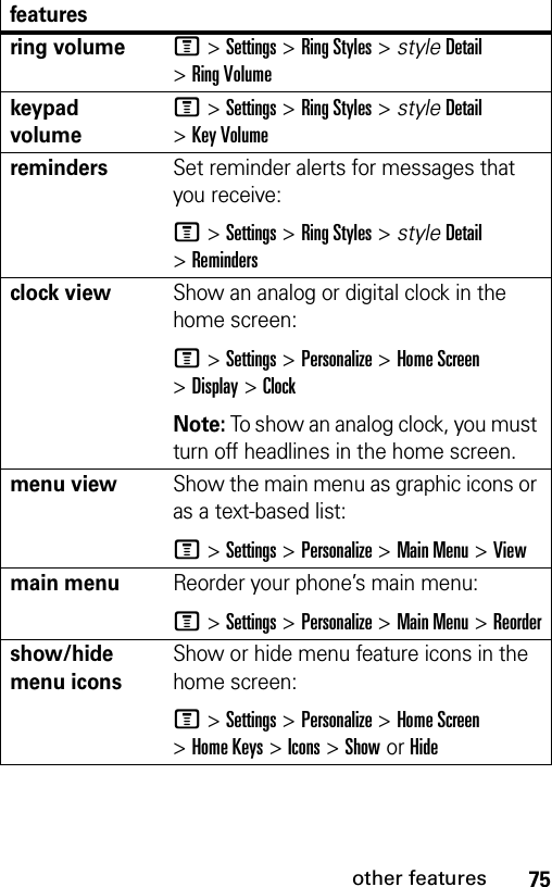 75other featuresring volumeM &gt;Settings &gt;Ring Styles &gt; styleDetail &gt;Ring Volumekeypad volumeM &gt;Settings &gt;Ring Styles &gt; styleDetail &gt;Key VolumeremindersSet reminder alerts for messages that you receive:M &gt;Settings &gt;Ring Styles &gt; styleDetail &gt;Remindersclock viewShow an analog or digital clock in the home screen:M &gt;Settings &gt;Personalize &gt;Home Screen &gt;Display &gt;ClockNote: To show an analog clock, you must turn off headlines in the home screen.menu viewShow the main menu as graphic icons or as a text-based list:M &gt;Settings &gt;Personalize &gt;Main Menu &gt;Viewmain menuReorder your phone’s main menu:M &gt;Settings &gt;Personalize &gt;Main Menu &gt;Reordershow/hide menu iconsShow or hide menu feature icons in the home screen:M &gt;Settings &gt;Personalize &gt;Home Screen &gt;Home Keys &gt;Icons &gt;Show or Hidefeatures