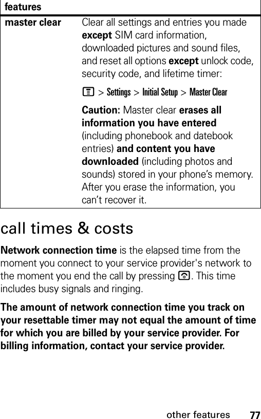 77other featurescall times &amp; costsNetwork connection time is the elapsed time from the moment you connect to your service provider&apos;s network to the moment you end the call by pressing u. This time includes busy signals and ringing.The amount of network connection time you track on your resettable timer may not equal the amount of time for which you are billed by your service provider. For billing information, contact your service provider.master clearClear all settings and entries you made except SIM card information, downloaded pictures and sound files, and reset all options except unlock code, security code, and lifetime timer:M &gt;Settings &gt;Initial Setup &gt;Master ClearCaution: Master clear erases all information you have entered (including phonebook and datebook entries) and content you have downloaded (including photos and sounds) stored in your phone’s memory. After you erase the information, you can’t recover it.features