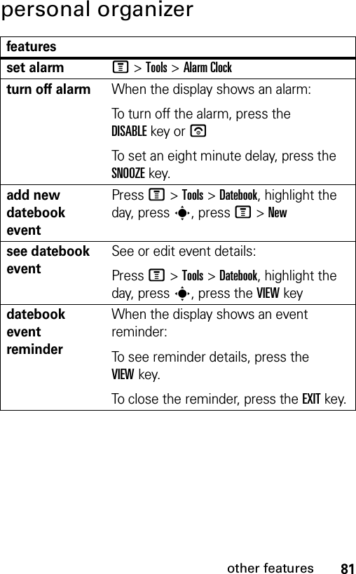 81other featurespersonal organizerfeaturesset alarmM &gt;Tools &gt;Alarm Clockturn off alarmWhen the display shows an alarm: To turn off the alarm, press the DISABLEkey or uTo set an eight minute delay, press the SNOOZEkey.add new datebook eventPressM &gt;Tools &gt;Datebook, highlight the day, presss, pressM &gt;Newsee datebook eventSee or edit event details:PressM &gt;Tools &gt;Datebook, highlight the day, presss, press the VIEWkeydatebook event reminderWhen the display shows an event reminder:To see reminder details, press the VIEWkey.To close the reminder, press the EXITkey.