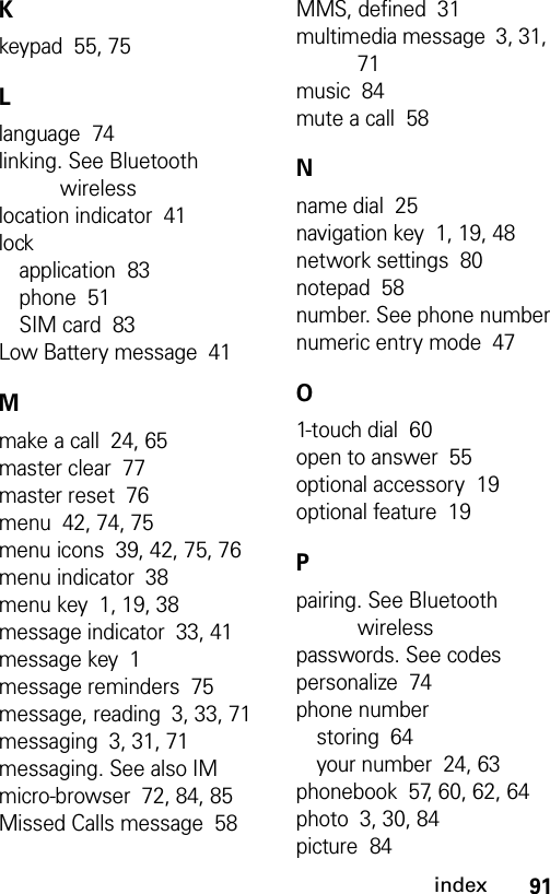 91indexKkeypad  55, 75Llanguage  74linking. See Bluetooth wirelesslocation indicator  41lockapplication  83phone  51SIM card  83Low Battery message  41Mmake a call  24, 65master clear  77master reset  76menu  42, 74, 75menu icons  39, 42, 75, 76menu indicator  38menu key  1, 19, 38message indicator  33, 41message key  1message reminders  75message, reading  3, 33, 71messaging  3, 31, 71messaging. See also IMmicro-browser  72, 84, 85Missed Calls message  58MMS, defined  31multimedia message  3, 31, 71music  84mute a call  58Nname dial  25navigation key  1, 19, 48network settings  80notepad  58number. See phone numbernumeric entry mode  47O1-touch dial  60open to answer  55optional accessory  19optional feature  19Ppairing. See Bluetooth wirelesspasswords. See codespersonalize  74phone numberstoring  64your number  24, 63phonebook  57, 60, 62, 64photo  3, 30, 84picture  84