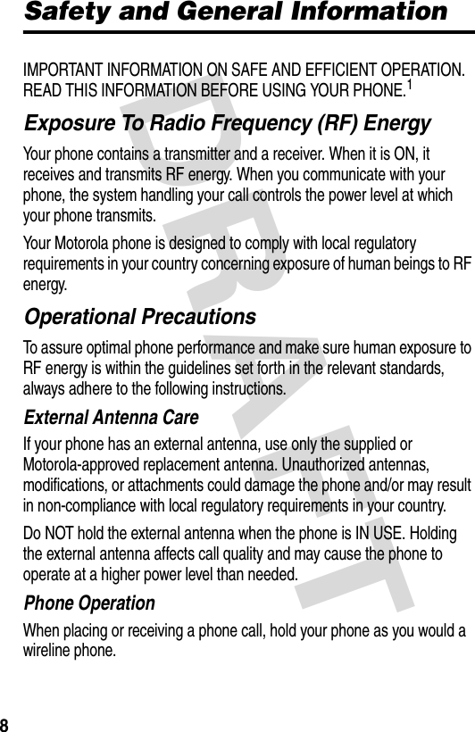 DRAFT 8Safety and General InformationIMPORTANT INFORMATION ON SAFE AND EFFICIENT OPERATION. READ THIS INFORMATION BEFORE USING YOUR PHONE.1Exposure To Radio Frequency (RF) EnergyYour phone contains a transmitter and a receiver. When it is ON, it receives and transmits RF energy. When you communicate with your phone, the system handling your call controls the power level at which your phone transmits.Your Motorola phone is designed to comply with local regulatory requirements in your country concerning exposure of human beings to RF energy.Operational PrecautionsTo assure optimal phone performance and make sure human exposure to RF energy is within the guidelines set forth in the relevant standards, always adhere to the following instructions.External Antenna CareIf your phone has an external antenna, use only the supplied or Motorola-approved replacement antenna. Unauthorized antennas, modifications, or attachments could damage the phone and/or may result in non-compliance with local regulatory requirements in your country.Do NOT hold the external antenna when the phone is IN USE. Holding the external antenna affects call quality and may cause the phone to operate at a higher power level than needed.Phone OperationWhen placing or receiving a phone call, hold your phone as you would a wireline phone.