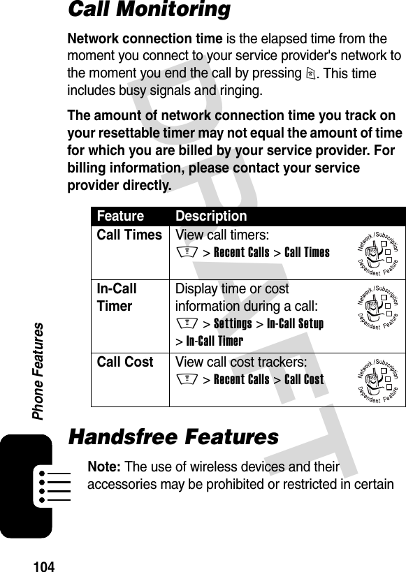 DRAFT 104Phone FeaturesCall MonitoringNetwork connection time is the elapsed time from the moment you connect to your service provider&apos;s network to the moment you end the call by pressing O. This time includes busy signals and ringing.The amount of network connection time you track on your resettable timer may not equal the amount of time for which you are billed by your service provider. For billing information, please contact your service provider directly.Handsfree FeaturesNote: The use of wireless devices and their accessories may be prohibited or restricted in certain Feature DescriptionCall TimesView call timers:M &gt;Recent Calls &gt;Call TimesIn-Call Timer Display time or cost information during a call:M &gt;Settings &gt;In-Call Setup &gt;In-Call TimerCall Cost  View call cost trackers:M &gt;Recent Calls &gt;Call Cost032380o032380o032380o