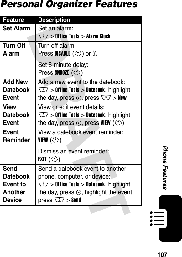 DRAFT 107Phone FeaturesPersonal Organizer FeaturesFeature DescriptionSet Alarm  Set an alarm:M &gt;Office Tools &gt;Alarm ClockTurn Off Alarm Turn off alarm:Press DISABLE(-) or OSet 8-minute delay:Press SNOOZE(+)Add New Datebook Event Add a new event to the datebook:M &gt;Office Tools &gt;Datebook, highlight the day, press C, press M &gt;NewView Datebook Event View or edit event details:M &gt;Office Tools &gt;Datebook, highlight the day, press C, press VIEW(+)Event Reminder View a datebook event reminder:VIEW(+)Dismiss an event reminder:EXIT(-)Send Datebook Event to Another Device Send a datebook event to another phone, computer, or device:M &gt;Office Tools &gt;Datebook, highlight the day, press C, highlight the event, press M &gt;Send