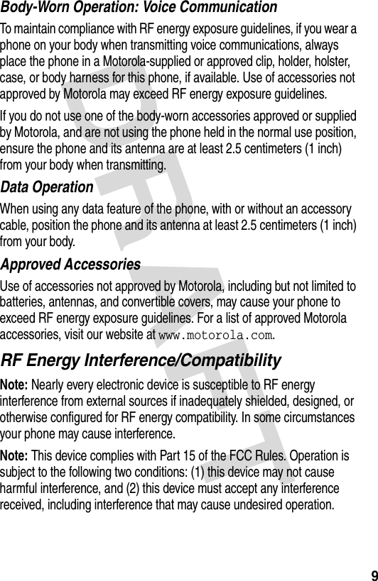 DRAFT 9Body-Worn Operation: Voice CommunicationTo maintain compliance with RF energy exposure guidelines, if you wear a phone on your body when transmitting voice communications, always place the phone in a Motorola-supplied or approved clip, holder, holster, case, or body harness for this phone, if available. Use of accessories not approved by Motorola may exceed RF energy exposure guidelines.If you do not use one of the body-worn accessories approved or supplied by Motorola, and are not using the phone held in the normal use position, ensure the phone and its antenna are at least 2.5 centimeters (1 inch) from your body when transmitting.Data OperationWhen using any data feature of the phone, with or without an accessory cable, position the phone and its antenna at least 2.5 centimeters (1 inch) from your body.Approved AccessoriesUse of accessories not approved by Motorola, including but not limited to batteries, antennas, and convertible covers, may cause your phone to exceed RF energy exposure guidelines. For a list of approved Motorola accessories, visit our website at www.motorola.com.RF Energy Interference/CompatibilityNote: Nearly every electronic device is susceptible to RF energy interference from external sources if inadequately shielded, designed, or otherwise configured for RF energy compatibility. In some circumstances your phone may cause interference.Note: This device complies with Part 15 of the FCC Rules. Operation is subject to the following two conditions: (1) this device may not cause harmful interference, and (2) this device must accept any interference received, including interference that may cause undesired operation.