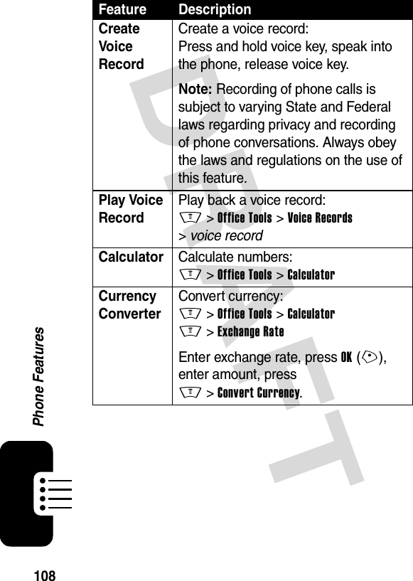 DRAFT 108Phone FeaturesCreate Voice Record Create a voice record:Press and hold voice key, speak into the phone, release voice key.Note: Recording of phone calls is subject to varying State and Federal laws regarding privacy and recording of phone conversations. Always obey the laws and regulations on the use of this feature.Play Voice Record Play back a voice record:M &gt;Office Tools &gt;Voice Records &gt;voice recordCalculator Calculate numbers:M &gt;Office Tools &gt;CalculatorCurrency Converter Convert currency:M &gt;Office Tools &gt;CalculatorM &gt;Exchange RateEnter exchange rate, press OK(+), enter amount, press M&gt;Convert Currency.Feature Description