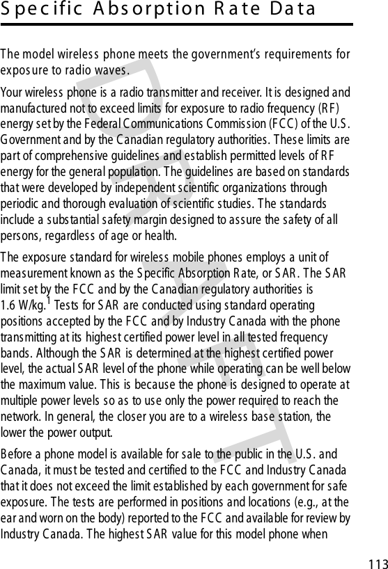 DRAFT 113S pe c ific   A bs orpt io n R a te   Da taT he model wireles s  phone meets  the government’s  requirements  for ex pos ure to radio waves . Your wireless  phone is a radio transmitter and receiver. It is des igned and manufactured not to exceed limits  for exposure to radio frequency (R F) energy set by the Federal C ommunications C ommis sion (F C C) of the U.S . G overnment and by the C anadian regulatory authorities . T hes e limits are part of comprehensive guidelines  and establish permitted levels of R F  energy for the general population. The guidelines are based on standards that were developed by independent scientific organizations through periodic and thorough evaluation of scientific studies. T he standards include a s ubstantial s afety margin designed to ass ure the safety of all pers ons, regardless of age or health.T he exposure standard for wireles s mobile phones employs a unit of measurement known as the S pecific Absorption R ate, or S AR . The S AR  limit set by the F C C  and by the C anadian regulatory authorities is 1.6 W/kg.1 Tests for S AR  are conducted using standard operating positions accepted by the F C C and by Industry C anada with the phone transmitting at its  highest certified power level in all tested frequency bands. Although the S AR  is determined at the highest certified power level, the actual S AR  level of the phone while operating can be well below the maximum value. T his is because the phone is designed to operate at multiple power levels  s o as to us e only the power required to reach the network. In general, the closer you are to a wireless base station, the lower the power output.B efore a phone model is available for sale to the public in the U.S . and C anada, it mus t be tested and certified to the FC C  and Industry C anada that it does not exceed the limit es tablished by each government for safe exposure. The tests  are performed in positions and locations (e.g., at the ear and worn on the body) reported to the F C C  and available for review by Industry C anada. The highest S AR  value for this model phone when 