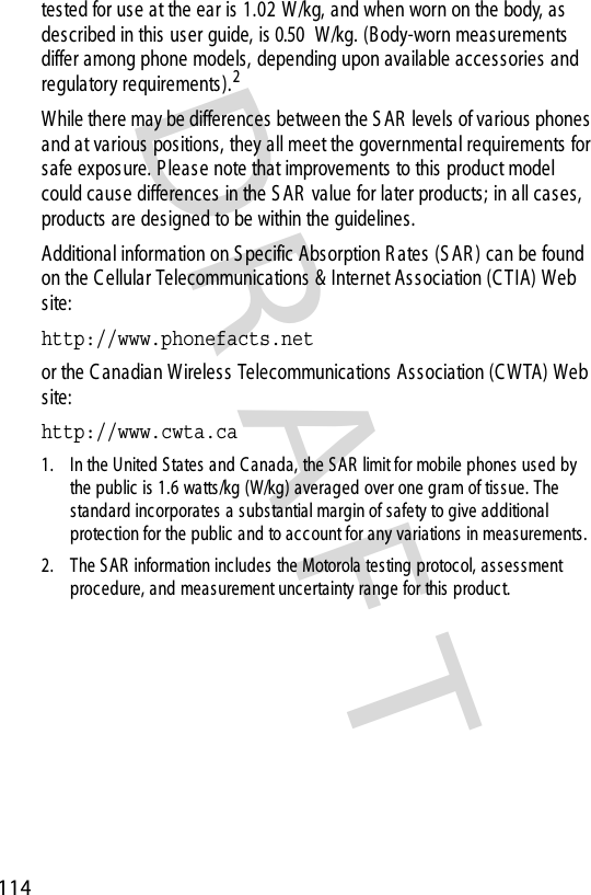 DRAFT 114tes ted for use at the ear is 1.02 W/kg, and when worn on the body, as described in this user guide, is 0.50 W /kg. (B ody-worn measurements  differ among phone models, depending upon available access ories and regulatory requirements ).2While there may be differences between the S AR  levels of various phones and at various positions, they all meet the governmental requirements for safe exposure. P leas e note that improvements to this product model could cause differences in the S AR  value for later products; in all cases, products  are designed to be within the guidelines.Additional information on S pecific Absorption R ates (S AR ) can be found on the C ellular Telecommunications &amp; Internet Association (C TIA) Web site:http://www.phonefacts.net or the C anadian Wireles s Telecommunications Association (C WTA) Web site:http://www.cwta.ca 1. In the United S tates and C anada, the S AR  limit for mobile phones used by the public  is  1.6 watts/kg (W/kg) averaged over one gram of tissue. The standard inc orporates a subs tantial margin of safety to give additional protec tion for the public and to acc ount for any variations  in meas urements.2. The S AR  information inc ludes  the Motorola testing protocol, assess ment procedure, and mea s urement uncertainty range for this produc t.