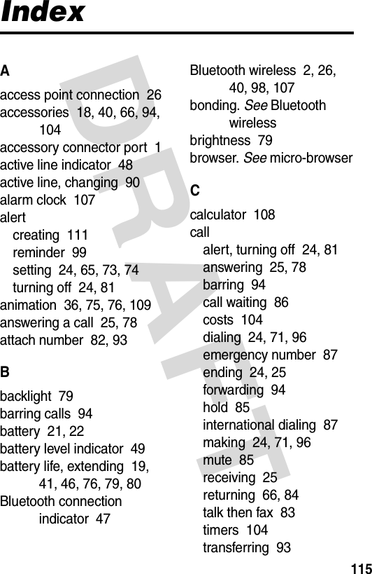 DRAFT 115IndexAaccess point connection  26accessories  18, 40, 66, 94, 104accessory connector port  1active line indicator  48active line, changing  90alarm clock  107alertcreating  111reminder  99setting  24, 65, 73, 74turning off  24, 81animation  36, 75, 76, 109answering a call  25, 78attach number  82, 93Bbacklight  79barring calls  94battery  21, 22battery level indicator  49battery life, extending  19, 41, 46, 76, 79, 80Bluetooth connection indicator  47Bluetooth wireless  2, 26, 40, 98, 107bonding. See Bluetooth wirelessbrightness  79browser. See micro-browserCcalculator  108callalert, turning off  24, 81answering  25, 78barring  94call waiting  86costs  104dialing  24, 71, 96emergency number  87ending  24, 25forwarding  94hold  85international dialing  87making  24, 71, 96mute  85receiving  25returning  66, 84talk then fax  83timers  104transferring  93