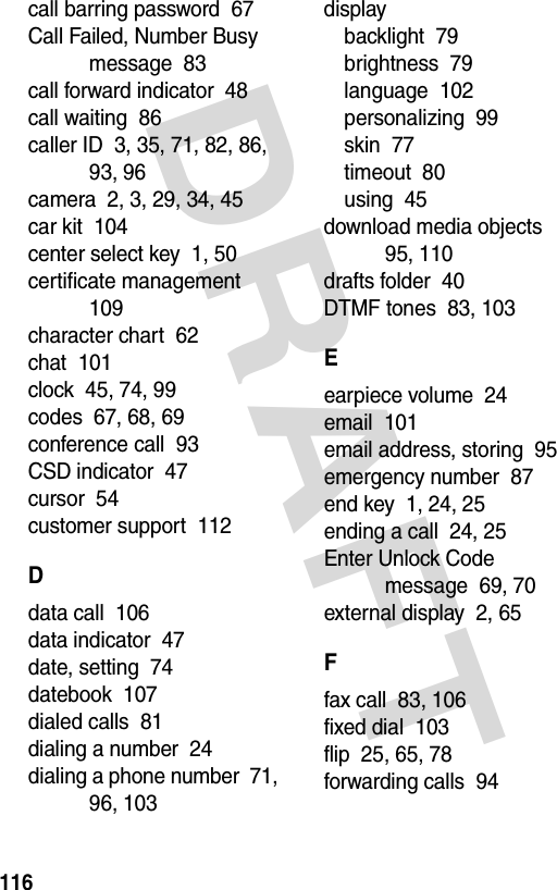 DRAFT 116call barring password  67Call Failed, Number Busy message  83call forward indicator  48call waiting  86caller ID  3, 35, 71, 82, 86, 93, 96camera  2, 3, 29, 34, 45car kit  104center select key  1, 50certificate management  109character chart  62chat  101clock  45, 74, 99codes  67, 68, 69conference call  93CSD indicator  47cursor  54customer support  112Ddata call  106data indicator  47date, setting  74datebook  107dialed calls  81dialing a number  24dialing a phone number  71, 96, 103displaybacklight  79brightness  79language  102personalizing  99skin  77timeout  80using  45download media objects  95, 110drafts folder  40DTMF tones  83, 103Eearpiece volume  24email  101email address, storing  95emergency number  87end key  1, 24, 25ending a call  24, 25Enter Unlock Code message  69, 70external display  2, 65Ffax call  83, 106fixed dial  103flip  25, 65, 78forwarding calls  94