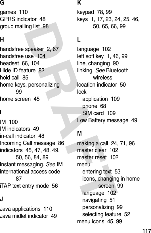 DRAFT 117Ggames  110GPRS indicator  48group mailing list  98Hhandsfree speaker  2, 67handsfree use  104headset  66, 104Hide ID feature  82hold call  85home keys, personalizing  99home screen  45IIM  100IM indicators  49in-call indicator  48Incoming Call message  86indicators  45, 47, 48, 49, 50, 56, 84, 89instant messaging. See IMinternational access code  87iTAP text entry mode  56JJava applications  110Java midlet indicator  49Kkeypad  78, 99keys  1, 17, 23, 24, 25, 46, 50, 65, 66, 99Llanguage  102left soft key  1, 46, 99line, changing  90linking. See Bluetooth wirelesslocation indicator  50lockapplication  109phone  68SIM card  109Low Battery message  49Mmaking a call  24, 71, 96master clear  102master reset  102menuentering text  53icons, changing in home screen  99language  102navigating  51personalizing  99selecting feature  52menu icons  45, 99