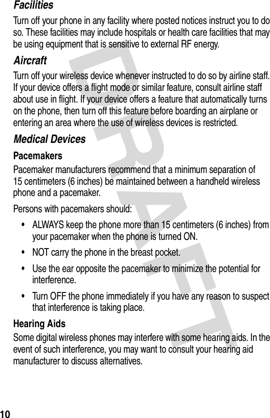 DRAFT 10FacilitiesTurn off your phone in any facility where posted notices instruct you to do so. These facilities may include hospitals or health care facilities that may be using equipment that is sensitive to external RF energy.AircraftTurn off your wireless device whenever instructed to do so by airline staff. If your device offers a flight mode or similar feature, consult airline staff about use in flight. If your device offers a feature that automatically turns on the phone, then turn off this feature before boarding an airplane or entering an area where the use of wireless devices is restricted.Medical DevicesPacemakersPacemaker manufacturers recommend that a minimum separation of 15 centimeters (6 inches) be maintained between a handheld wireless phone and a pacemaker.Persons with pacemakers should:•ALWAYS keep the phone more than 15 centimeters (6 inches) from your pacemaker when the phone is turned ON.•NOT carry the phone in the breast pocket.•Use the ear opposite the pacemaker to minimize the potential for interference.•Turn OFF the phone immediately if you have any reason to suspect that interference is taking place.Hearing AidsSome digital wireless phones may interfere with some hearing aids. In the event of such interference, you may want to consult your hearing aid manufacturer to discuss alternatives.