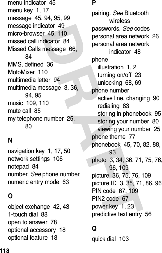 DRAFT 118menu indicator  45menu key  1, 17message  45, 94, 95, 99message indicator  49micro-browser  45, 110missed call indicator  84Missed Calls message  66, 84MMS, defined  36MotoMixer  110multimedia letter  94multimedia message  3, 36, 94, 95music  109, 110mute call  85my telephone number  25, 80Nnavigation key  1, 17, 50network settings  106notepad  84number. See phone numbernumeric entry mode  63Oobject exchange  42, 431-touch dial  88open to answer  78optional accessory  18optional feature  18Ppairing. See Bluetooth wirelesspasswords. See codespersonal area network  26personal area network indicator  48phoneillustration  1, 2turning on/off  23unlocking  68, 69phone numberactive line, changing  90redialing  83storing in phonebook  95storing your number  80viewing your number  25phone theme  77phonebook  45, 70, 82, 88, 93photo  3, 34, 36, 71, 75, 76, 96, 109picture  36, 75, 76, 109picture ID  3, 35, 71, 86, 96PIN code  67, 109PIN2 code  67power key  1, 23predictive text entry  56Qquick dial  103