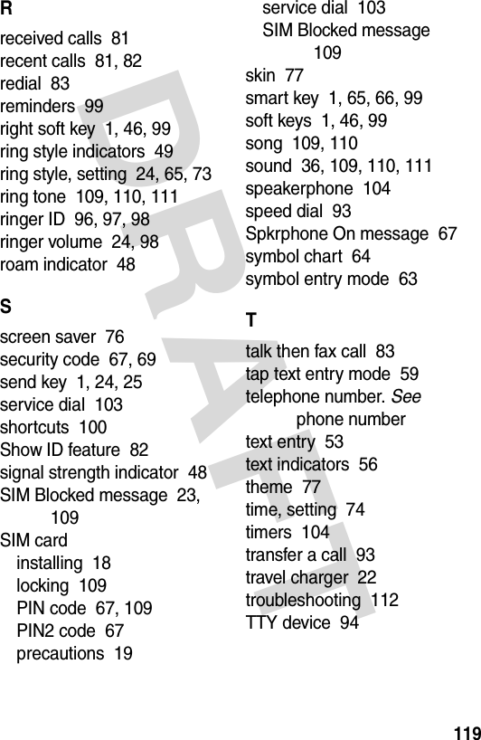 DRAFT 119Rreceived calls  81recent calls  81, 82redial  83reminders  99right soft key  1, 46, 99ring style indicators  49ring style, setting  24, 65, 73ring tone  109, 110, 111ringer ID  96, 97, 98ringer volume  24, 98roam indicator  48Sscreen saver  76security code  67, 69send key  1, 24, 25service dial  103shortcuts  100Show ID feature  82signal strength indicator  48SIM Blocked message  23, 109SIM cardinstalling  18locking  109PIN code  67, 109PIN2 code  67precautions  19service dial  103SIM Blocked message  109skin  77smart key  1, 65, 66, 99soft keys  1, 46, 99song  109, 110sound  36, 109, 110, 111speakerphone  104speed dial  93Spkrphone On message  67symbol chart  64symbol entry mode  63Ttalk then fax call  83tap text entry mode  59telephone number. See phone numbertext entry  53text indicators  56theme  77time, setting  74timers  104transfer a call  93travel charger  22troubleshooting  112TTY device  94