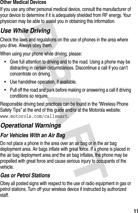 DRAFT 11Other Medical DevicesIf you use any other personal medical device, consult the manufacturer of your device to determine if it is adequately shielded from RF energy. Your physician may be able to assist you in obtaining this information.Use While DrivingCheck the laws and regulations on the use of phones in the area where you drive. Always obey them.When using your phone while driving, please:•Give full attention to driving and to the road. Using a phone may be distracting in certain circumstances. Discontinue a call if you can’t concentrate on driving.•Use handsfree operation, if available.•Pull off the road and park before making or answering a call if driving conditions so require.Responsible driving best practices can be found in the “Wireless Phone Safety Tips” at the end of this guide and/or at the Motorola website: www.motorola.com/callsmart.Operational WarningsFor Vehicles With an Air BagDo not place a phone in the area over an air bag or in the air bag deployment area. Air bags inflate with great force. If a phone is placed in the air bag deployment area and the air bag inflates, the phone may be propelled with great force and cause serious injury to occupants of the vehicle.Gas or Petrol StationsObey all posted signs with respect to the use of radio equipment in gas or petrol stations. Turn off your wireless device if instructed by authorized staff.